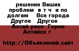 решение Ваших проблем (в т.ч. и по долгам) - Все города Другое » Другое   . Алтай респ.,Горно-Алтайск г.